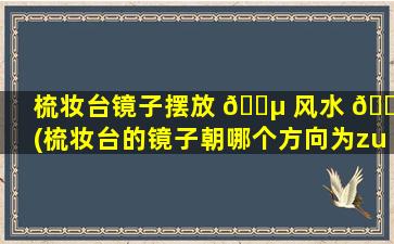 梳妆台镜子摆放 🌵 风水 🌷 (梳妆台的镜子朝哪个方向为zui
好)
